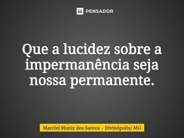 Que a lucidez sobre a impermanência seja nossa permanente.... Frase de Marciel Muniz dos Santos - Divinópolis MG.