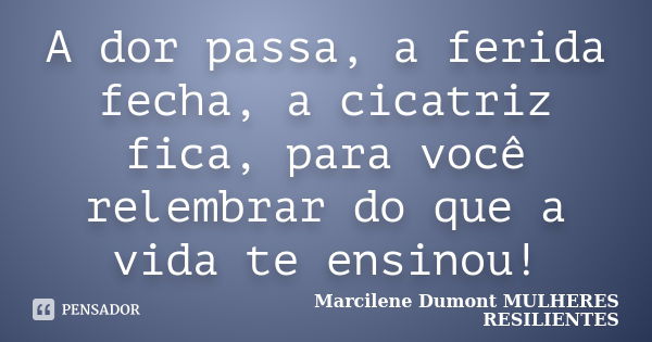 A dor passa, a ferida fecha, a cicatriz fica, para você relembrar do que a vida te ensinou!... Frase de Marcilene Dumont- MULHERES RESILIENTES.