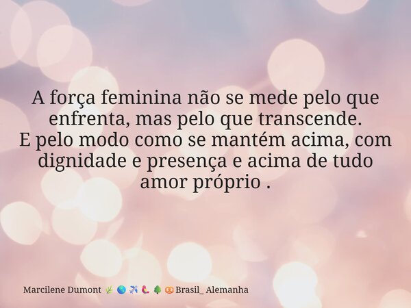A força feminina não se mede pelo que enfrenta, mas pelo que transcende. E pelo modo como se mantém acima, com dignidade e presença e acima de tudo amor próprio... Frase de Marcilene Dumont Brasil_ Alemanha.