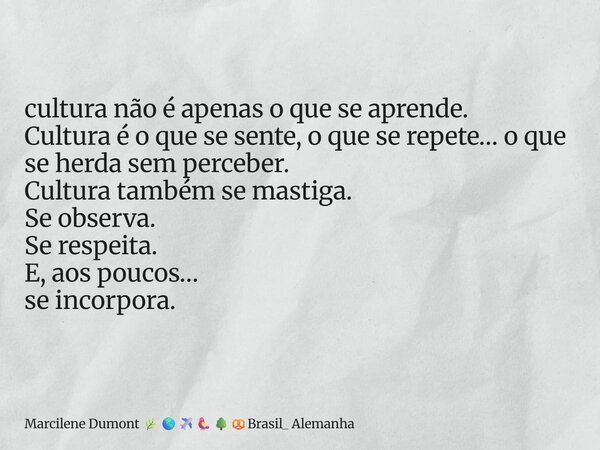 ⁠cultura não é apenas o que se aprende. Cultura é o que se sente, o que se repete… o que se herda sem perceber. Cultura também se mastiga. Se observa. Se respei... Frase de Marcilene Dumont Brasil_ Alemanha.