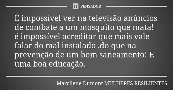 É impossível ver na televisão anúncios de combate a um mosquito que mata! é impossível acreditar que mais vale falar do mal instalado ,do que na prevenção de um... Frase de Marcilene Dumont- Mulheres Resilientes.