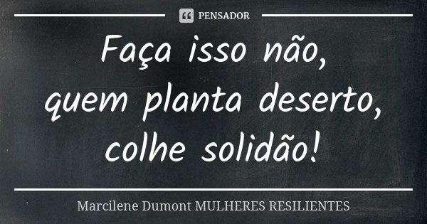 Faça isso não, quem planta deserto, colhe solidão!... Frase de Marcilene Dumont- Mulheres Resilientes.