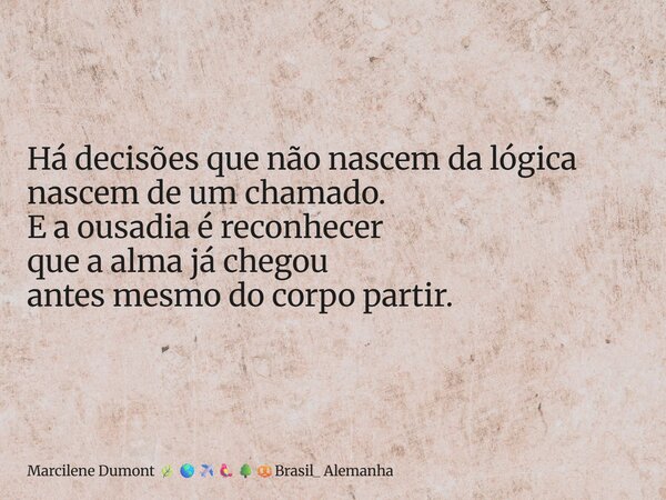 ⁠Há decisões que não nascem da lógica nascem de um chamado. E a ousadia é reconhecer que a alma já chegou antes mesmo do corpo partir.... Frase de Marcilene Dumont Brasil_ Alemanha.