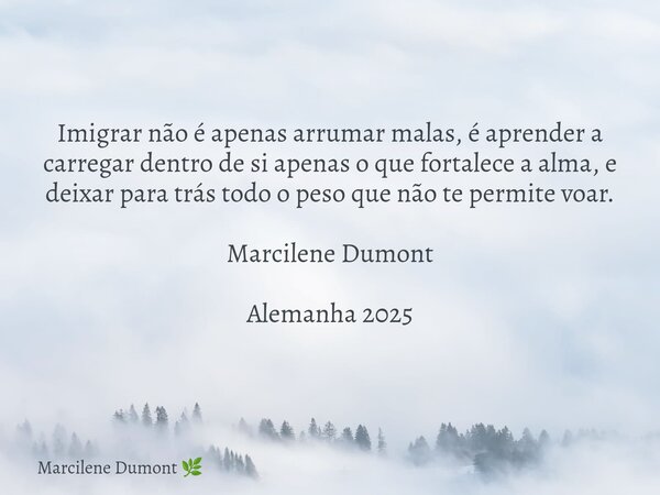 Imigrar não é apenas arrumar malas, é aprender a carregar dentro de si apenas o que fortalece a alma, e deixar para trás todo o peso que não te permite voar. Ma... Frase de Marcilene Dumont.