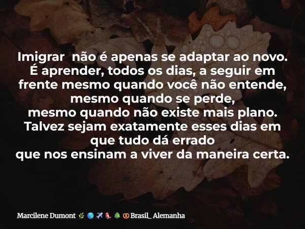 Imigrar não é apenas se adaptar ao novo. É aprender, todos os dias, a seguir em frentemesmo quando você não entende, mesmo quando se perde, mesmo quando não exi... Frase de Marcilene Dumont Brasil_ Alemanha.