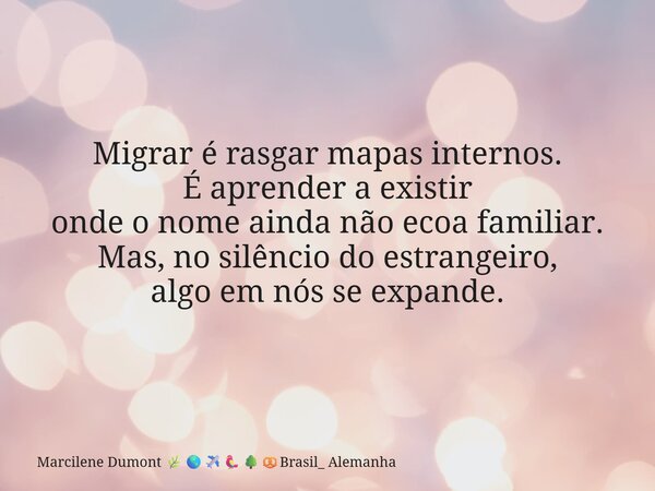 ⁠Migrar é rasgar mapas internos. É aprender a existir onde o nome ainda não ecoa familiar. Mas, no silêncio do estrangeiro, algo em nós se expande.... Frase de Marcilene Dumont Brasil_ Alemanha.