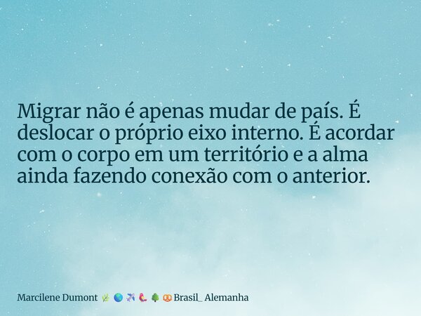 ⁠Migrar não é apenas mudar de país. É deslocar o próprio eixo interno. É acordar com o corpo em um território e a alma ainda fazendo conexão com o anterior.... Frase de Marcilene Dumont Brasil_ Alemanha.
