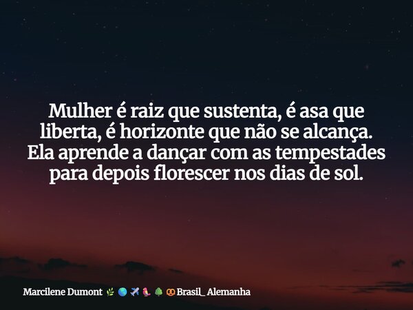 Mulher é raiz que sustenta, é asa que liberta, é horizonte que não se alcança. Ela aprende a dançar com as tempestades para depois florescer nos dias de sol. ⁠... Frase de Marcilene Dumont Brasil_ Alemanha.