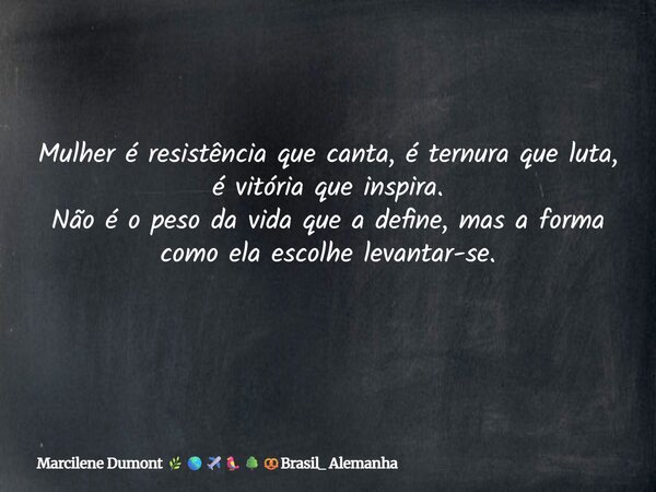 Mulher é resistência que canta, é ternura que luta, é vitória que inspira. Não é o peso da vida que a define, mas a forma como ela escolhe levantar-se. ⁠... Frase de Marcilene Dumont Brasil_ Alemanha.