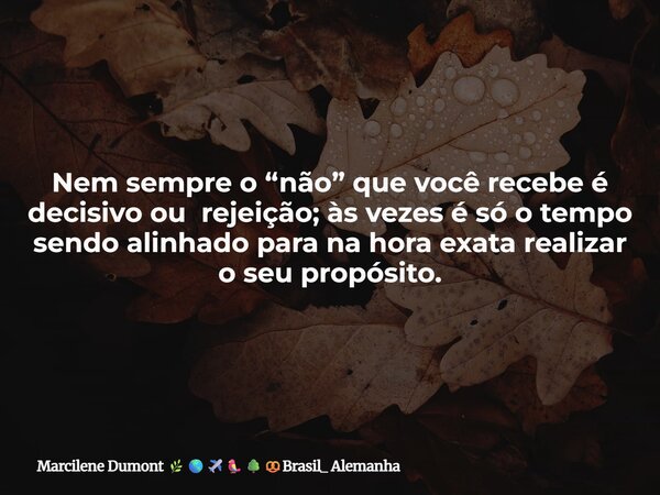 Nem sempre o “não” que você recebe é decisivo ou rejeição; às vezes é só o tempo sendo alinhado para na hora exata realizar o seu propósito.... Frase de Marcilene Dumont Brasil_ Alemanha.