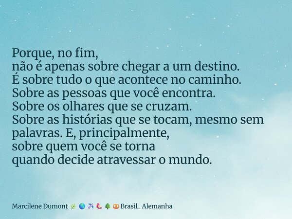 ⁠Porque, no fim, não é apenas sobre chegar a um destino. É sobre tudo o que acontece no caminho. Sobre as pessoas que você encontra. Sobre os olhares que se cru... Frase de Marcilene Dumont Brasil_ Alemanha.
