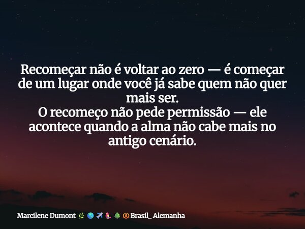 Recomeçar não é voltar ao zero — é começar de um lugar onde você já sabe quem não quer mais ser. O recomeço não pede permissão — ele acontece quando a alma não ... Frase de Marcilene Dumont Brasil_ Alemanha.