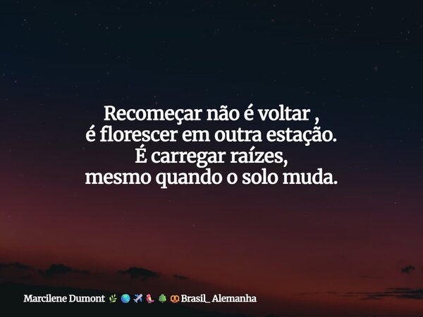 Recomeçar não é voltar , é florescer em outra estação. É carregar raízes, mesmo quando o solo muda.... Frase de Marcilene Dumont Brasil_ Alemanha.