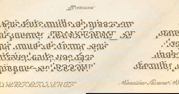 Seja feito milho de pipoca em panela quente, TRANSFORME_SE ! reaja, mude de forma, seja indecifrável,salte,voe,faça barulho, pipoque-se! POOOW!... Frase de Marcilene Dumont - MULHERES RESILIENTES.