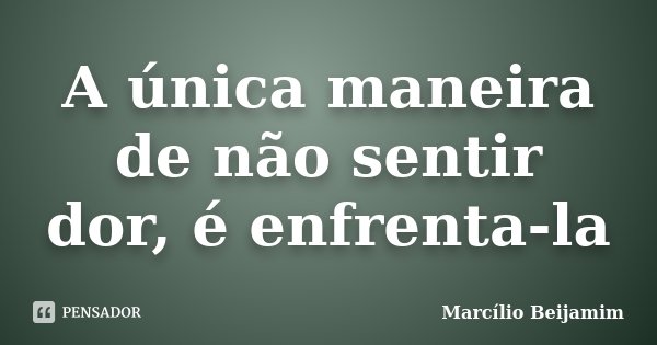 A única maneira de não sentir dor, é enfrenta-la... Frase de Marcílio Beijamim.