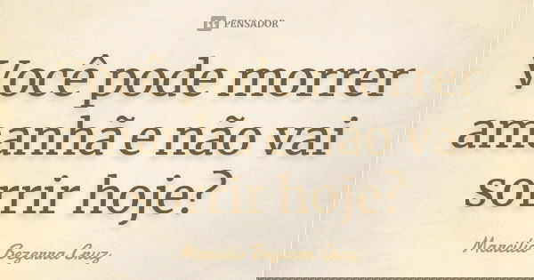Você pode morrer amanhã e não vai sorrir hoje?... Frase de Marcilio Bezerra Cruz †.