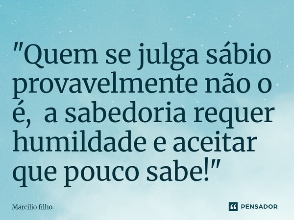 ⁠"Quem se julga sábio provavelmente não o é, a sabedoria requer humildade e aceitar que pouco sabe!"... Frase de Marcilio filho..