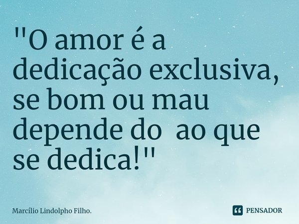⁠"O amor é a dedicação exclusiva, se bom ou mau depende do ao que se dedica!"... Frase de Marcílio Lindolpho Filho..