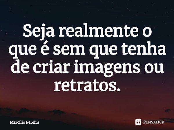⁠Seja realmente o que é sem que tenha de criar imagens ou retratos.... Frase de Marcilio Pereira.