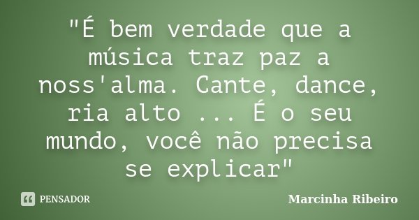 "É bem verdade que a música traz paz a noss'alma. Cante, dance, ria alto ... É o seu mundo, você não precisa se explicar"... Frase de Marcinha Ribeiro.