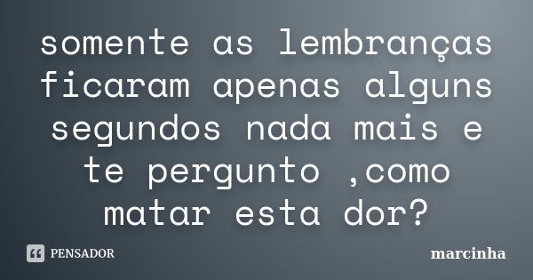 somente as lembranças ficaram apenas alguns segundos nada mais e te pergunto ,como matar esta dor?... Frase de marcinha.