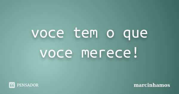 voce tem o que voce merece!... Frase de marcinhamos.