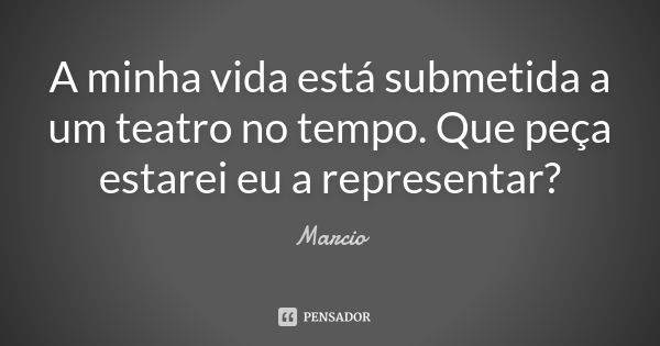 A minha vida está submetida a um teatro no tempo. Que peça estarei eu a representar?... Frase de Márcio.