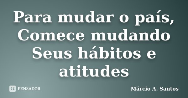 Para mudar o país, Comece mudando Seus hábitos e atitudes... Frase de Márcio A. Santos.