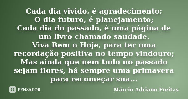 Cada dia vivido, é agradecimento; O dia futuro, é planejamento; Cada dia do passado, é uma página de um livro chamado saudade. Viva Bem o Hoje, para ter uma rec... Frase de Márcio Adriano Freitas.