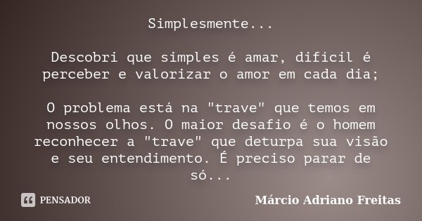 Simplesmente... Descobri que simples é amar, difícil é perceber e valorizar o amor em cada dia; O problema está na "trave" que temos em nossos olhos. ... Frase de Márcio Adriano Freitas.