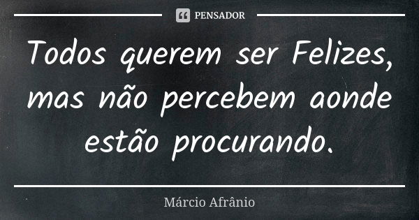 Todos querem ser Felizes, mas não percebem aonde estão procurando.... Frase de Márcio Afrânio.