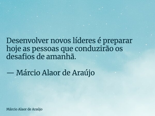 Desenvolver novos líderes é preparar hoje as pessoas que conduzirão os desafios de amanhã. — Márcio Alaor de Araújo... Frase de Márcio Alaor de Araújo.