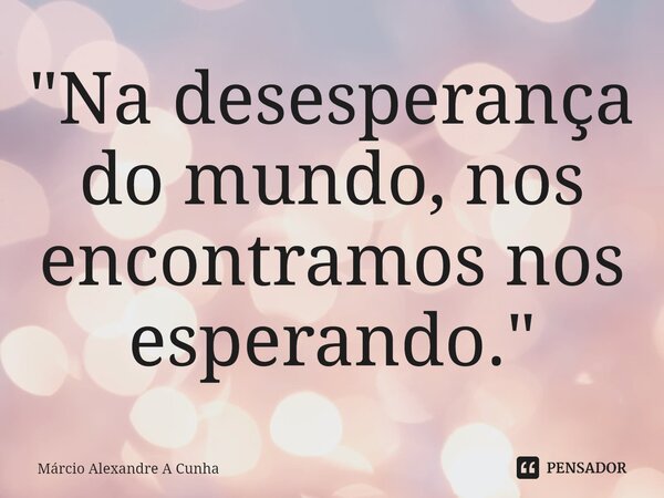 ⁠"Na desesperança do mundo, nos encontramos nos esperando."... Frase de Márcio Alexandre A Cunha.