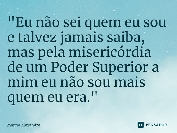 ⁠"Eu não sei quem eu sou e talvez jamais saiba, mas pela misericórdia de um Poder Superior a mim eu não sou mais quem eu era."... Frase de Marcio Alexandre.