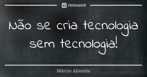 Não se cria tecnologia sem tecnologia!... Frase de Marcio Almeida.