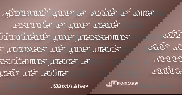 Aprendi que a vida é uma escola e que cada dificuldade que passamos são as provas de que mais necessitamos para a educação da alma... Frase de Márcio Alves.