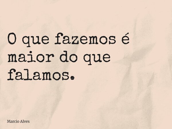 O que fazemos é maior do que falamos.... Frase de Marcio Alves.