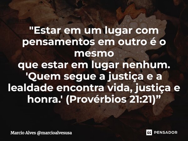 ⁠"Estar em um lugar com pensamentos em outro é o mesmo que estar em lugar nenhum. 'Quem segue a justiça e a lealdade encontra vida, justiça e honra.' (Prov... Frase de Marcio Alves marcioalvesusa.
