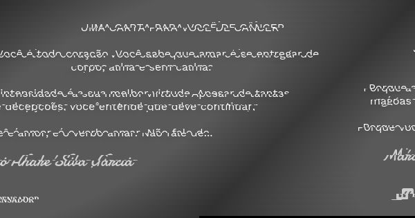 UMA CARTA PARA VOCÊ DE CÂNCER Você é todo coração. Você sabe que amar é se entregar de corpo, alma e sem calma. Porque a intensidade é a sua melhor virtude. Ape... Frase de Márcio André Silva Garcia.