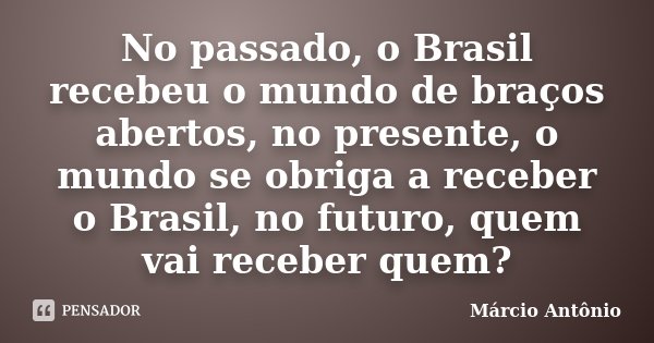 No passado, o Brasil recebeu o mundo de braços abertos, no presente, o mundo se obriga a receber o Brasil, no futuro, quem vai receber quem?... Frase de Márcio Antônio.