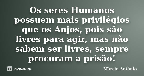 Os seres Humanos possuem mais privilégios que os Anjos, pois são livres para agir, mas não sabem ser livres, sempre procuram a prisão!... Frase de Márcio Antônio.