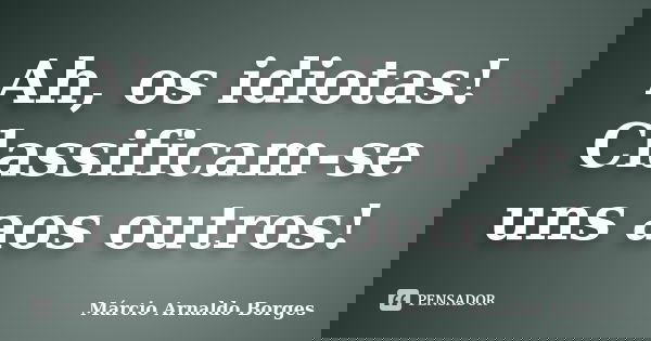 Ah, os idiotas! Classificam-se uns aos outros!... Frase de Márcio Arnaldo Borges.