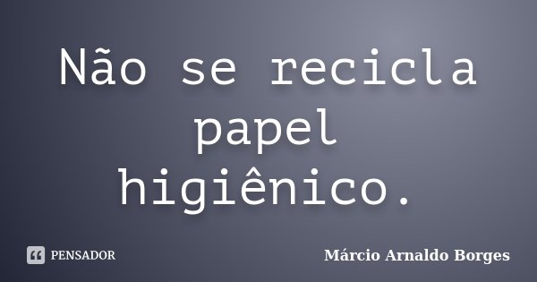 Não se recicla papel higiênico.... Frase de Márcio Arnaldo Borges.