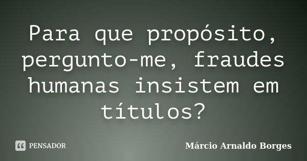 Para que propósito, pergunto-me, fraudes humanas insistem em títulos?... Frase de Márcio Arnaldo Borges.