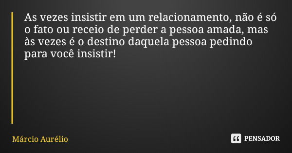 As vezes insistir em um relacionamento, não é só o fato ou receio de perder a pessoa amada, mas às vezes é o destino daquela pessoa pedindo para você insistir!... Frase de Márcio Aurélio.