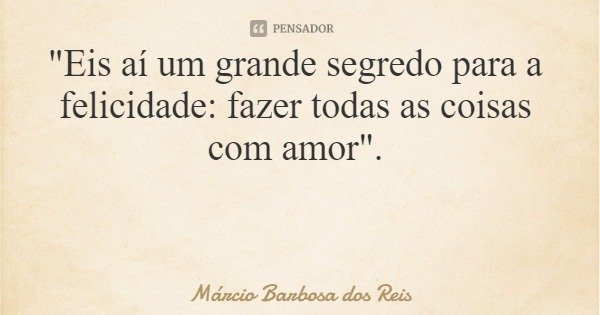 "Eis aí um grande segredo para a felicidade: fazer todas as coisas com amor".... Frase de Márcio Barbosa dos Reis.