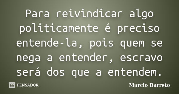 Para reivindicar algo politicamente é preciso entende-la, pois quem se nega a entender, escravo será dos que a entendem.... Frase de Marcio Barreto.