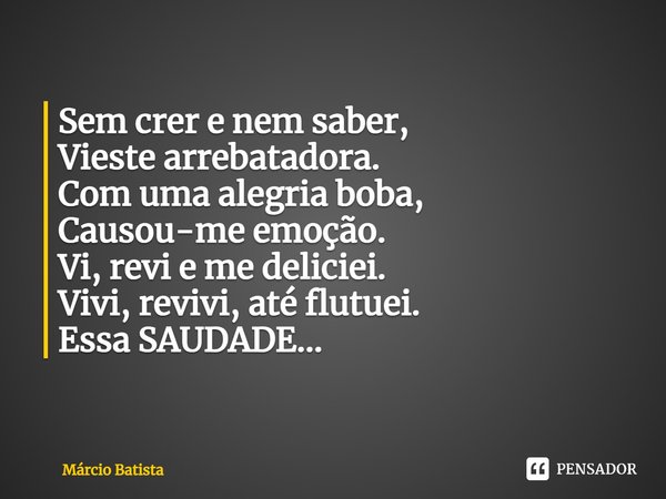 ⁠Sem crer e nem saber,
Vieste arrebatadora.
Com uma alegria boba,
Causou-me emoção.
Vi, revi e me deliciei.
Vivi, revivi, até flutuei.
Essa SAUDADE...... Frase de Marcio Batista.