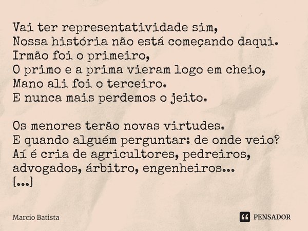 ⁠Vai ter representatividade sim,
Nossa história não está começando daqui.
Irmão foi o primeiro,
O primo e a prima vieram logo em cheio,
Mano ali foi o terceiro.... Frase de Marcio Batista.