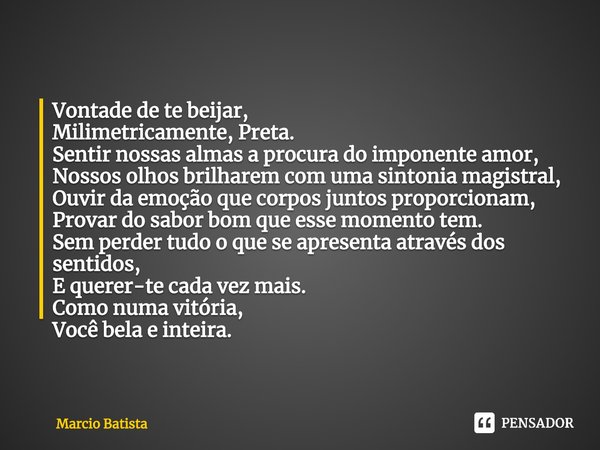 ⁠Vontade de te beijar,
Milimetricamente, Preta.
Sentir nossas almas a procura do imponente amor,
Nossos olhos brilharem com uma sintonia magistral,
Ouvir da emo... Frase de Marcio Batista.